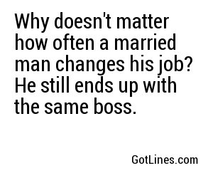 Why doesn't matter how often a married man changes his job?	 He still ends up with the same boss. 