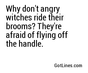Why don't angry witches ride their brooms? They're afraid of flying off the handle.
