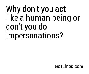 Why don't you act like a human being or don't you do impersonations?
