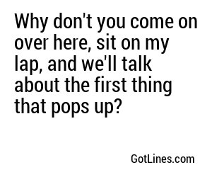 Why don't you come on over here, sit on my lap, and we'll talk about the first thing that pops up?
