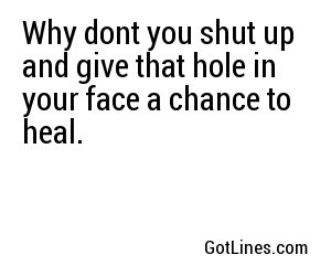 Why dont you shut up and give that hole in your face a chance to heal.