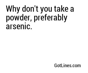 Why don't you take a powder, preferably arsenic.
