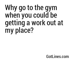 Why go to the gym when you could be getting a work out at my place?
