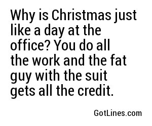 Why is Christmas just like a day at the office? You do all the work and the fat guy with the suit gets all the credit. 