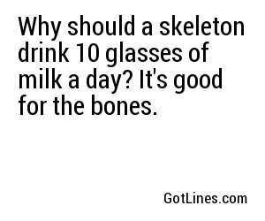 Why should a skeleton drink 10 glasses of milk a day? It's good for the bones.