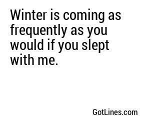 Winter is coming as frequently as you would if you slept with me.
