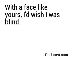 With a face like yours, I'd wish I was blind.