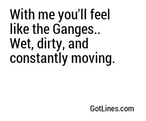 With me you'll feel like the Ganges.. Wet, dirty, and constantly moving.
