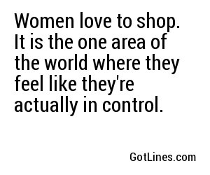 Women love to shop. It is the one area of the world where they feel like they're actually in control. 