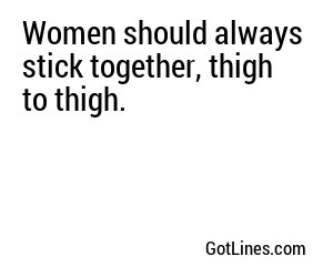 Women should always stick together, thigh to thigh.
