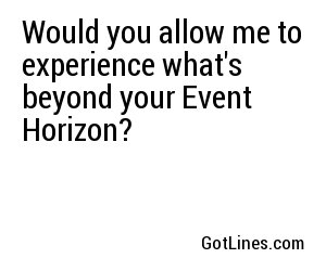Would you allow me to experience what's beyond your Event Horizon?

