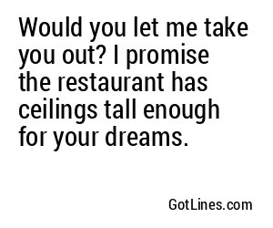 Would you let me take you out? I promise the restaurant has ceilings tall enough for your dreams.