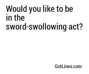 Would you like to be in the sword-swollowing act?
