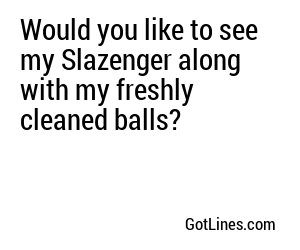 Would you like to see my Slazenger along with my freshly cleaned balls?
