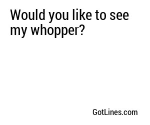 Would you like to see my whopper?
