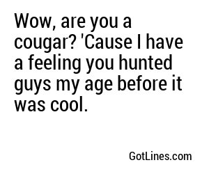 Wow, are you a cougar? 'Cause I have a feeling you hunted guys my age before it was cool.
