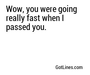 Wow, you were going really fast when I passed you.