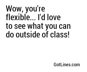 Wow, you're flexible... I'd love to see what you can do outside of class!

