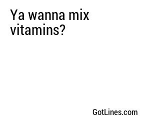 Ya wanna mix vitamins?
