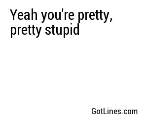 Yeah you're pretty, pretty stupid