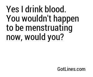 Yes I drink blood. You wouldn't happen to be menstruating now, would you?
