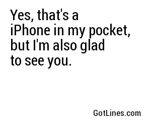 Yes, that's a iPhone in my pocket, but I'm also glad to see you.