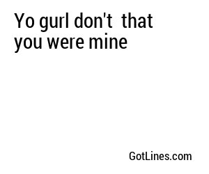 Yo gurl don't  that you were mine
