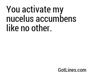 You activate my nucelus accumbens like no other.
