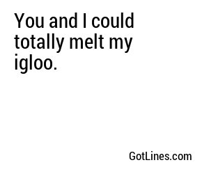 You and I could totally melt my igloo.
