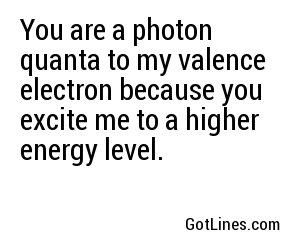 You are a photon quanta to my valence electron because you excite me to a higher energy level.
