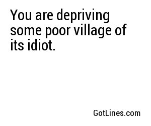 You are depriving some poor village of its idiot.