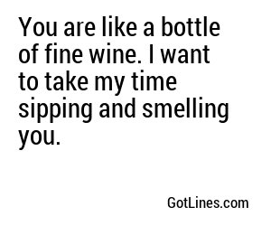 You are like a bottle of fine wine. I want to take my time sipping and smelling you.
