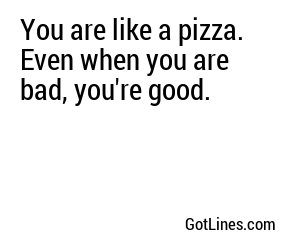 You are like a pizza. Even when you are bad, you're good.