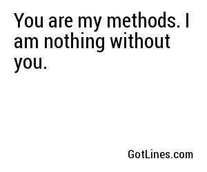 You are my methods. I am nothing without you.