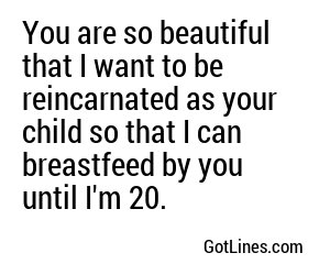 You are so beautiful that I want to be reincarnated as your child so that I can breastfeed by you until I'm 20.
