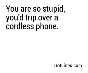 You are so stupid, you'd trip over a cordless phone.