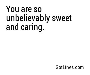 You are so unbelievably sweet and caring.