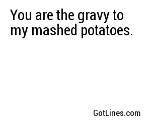 You are the gravy to my mashed potatoes.