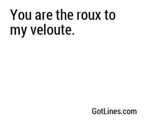 You are the roux to my veloute.
