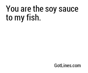 You are the soy sauce to my fish.
