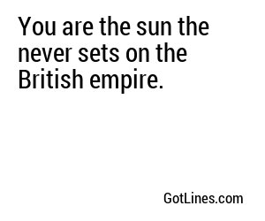 You are the sun the never sets on the British empire.
