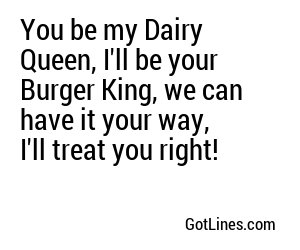 You be my Dairy Queen, I'll be your Burger King, we can have it your way, I'll treat you right!
