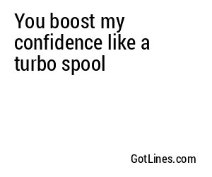 You boost my confidence like a turbo spool