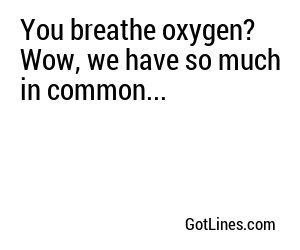 You breathe oxygen? Wow, we have so much in common...