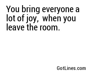 You bring everyone a lot of joy,  when you leave the room.
