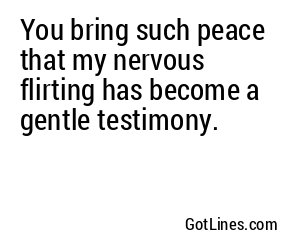 You bring such peace that my nervous flirting has become a gentle testimony.