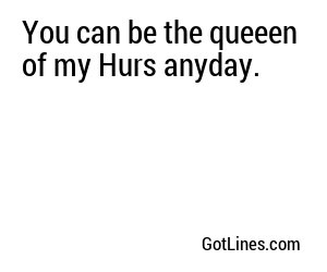 You can be the queeen of my Hurs anyday.