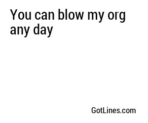 You can blow my org any day
