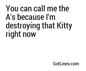 You can call me the A's because I'm destroying that Kitty right now
