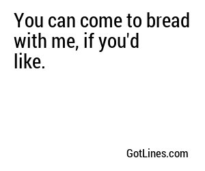 You can come to bread with me, if you'd like.
